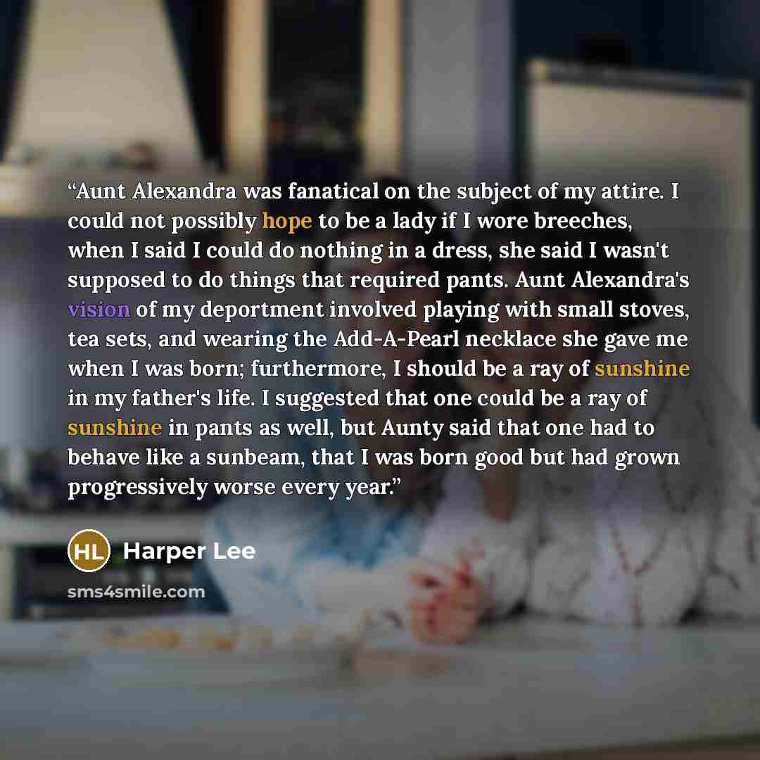 “Aunt Alexandra was fanatical on the subject of my attire. I could not possibly hope to be a lady if I wore breeches, when I said I could do nothing in a dress, she said I wasn't supposed to do things that required pants. Aunt Alexandra's vision of my deportment involved playing with small stoves…” quote by Harper Lee