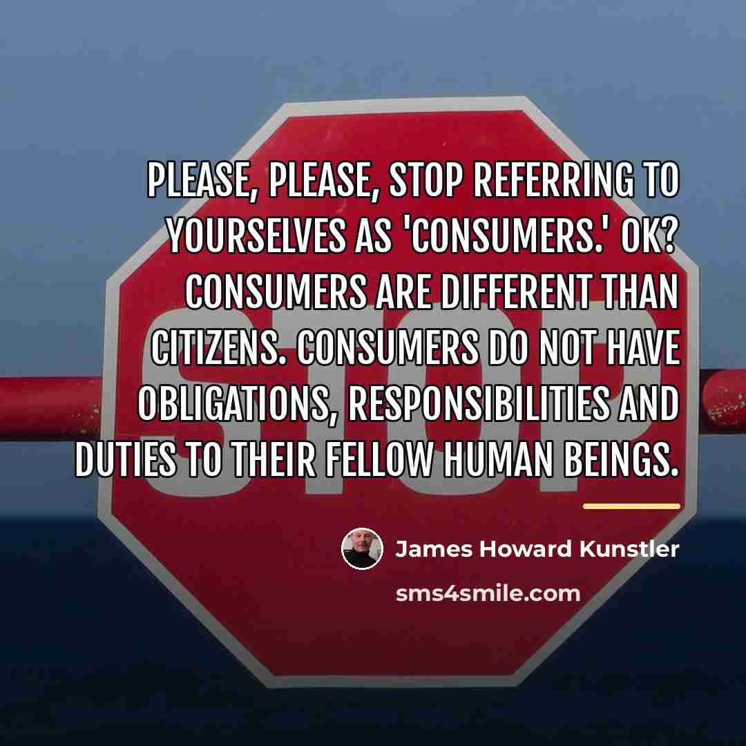 “Please, please, stop referring to yourselves as 'consumers.' OK? Consumers…” quote by James Howard Kunstler