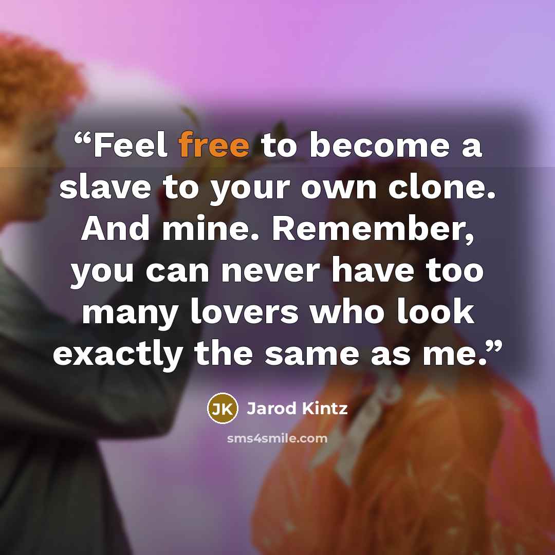 “Feel free to become a slave to your own clone. And mine. Remember, you can never have too many lovers who look exactly the same as me.” quote by Jarod Kintz