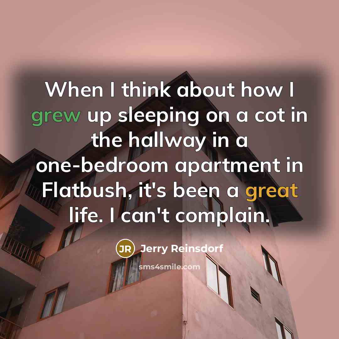 “When I think about how I grew up sleeping on a cot in the hallway in a one-bedroom apartment in Flatbush, it's been a great life. I can't complain.” quote by Jerry Reinsdorf
