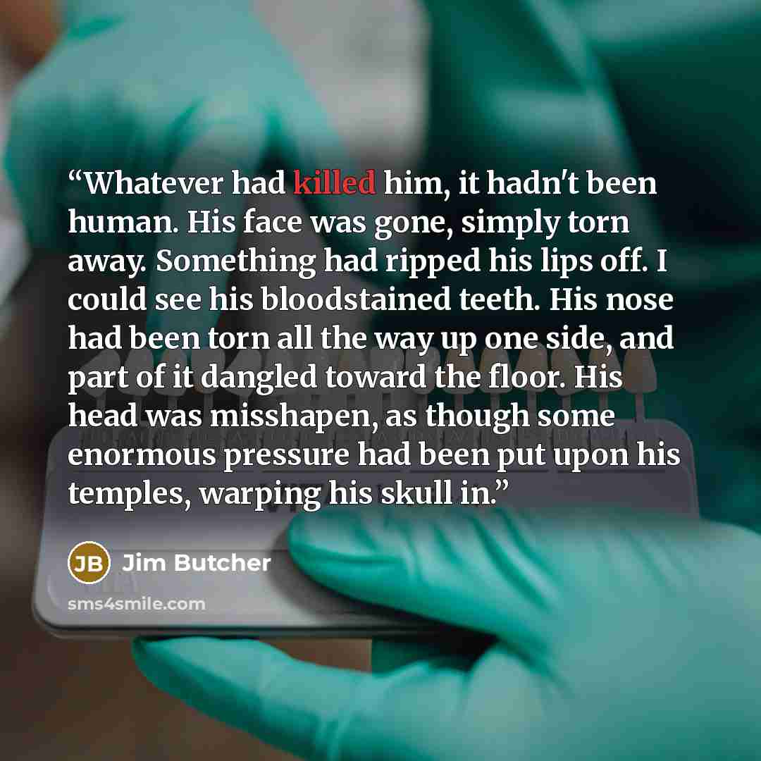“Whatever had killed him, it hadn't been human. His face was gone, simply torn away. Something had ripped his lips off. I could see his bloodstained teeth. His nose had been torn all the way up one side, and part of it dangled toward the floor. His head was misshapen, as though some enormous…” quote by Jim Butcher