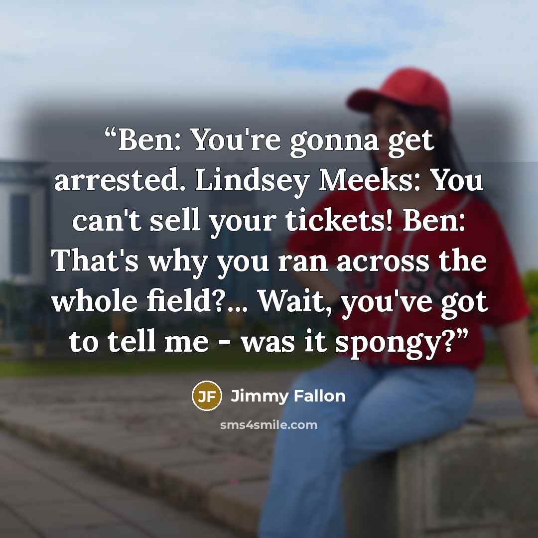“Ben: You're gonna get arrested. Lindsey Meeks: You can't sell your tickets! Ben: That's why you ran across the whole field?... Wait, you've got to tell me - was it spongy?” quote by Jimmy Fallon