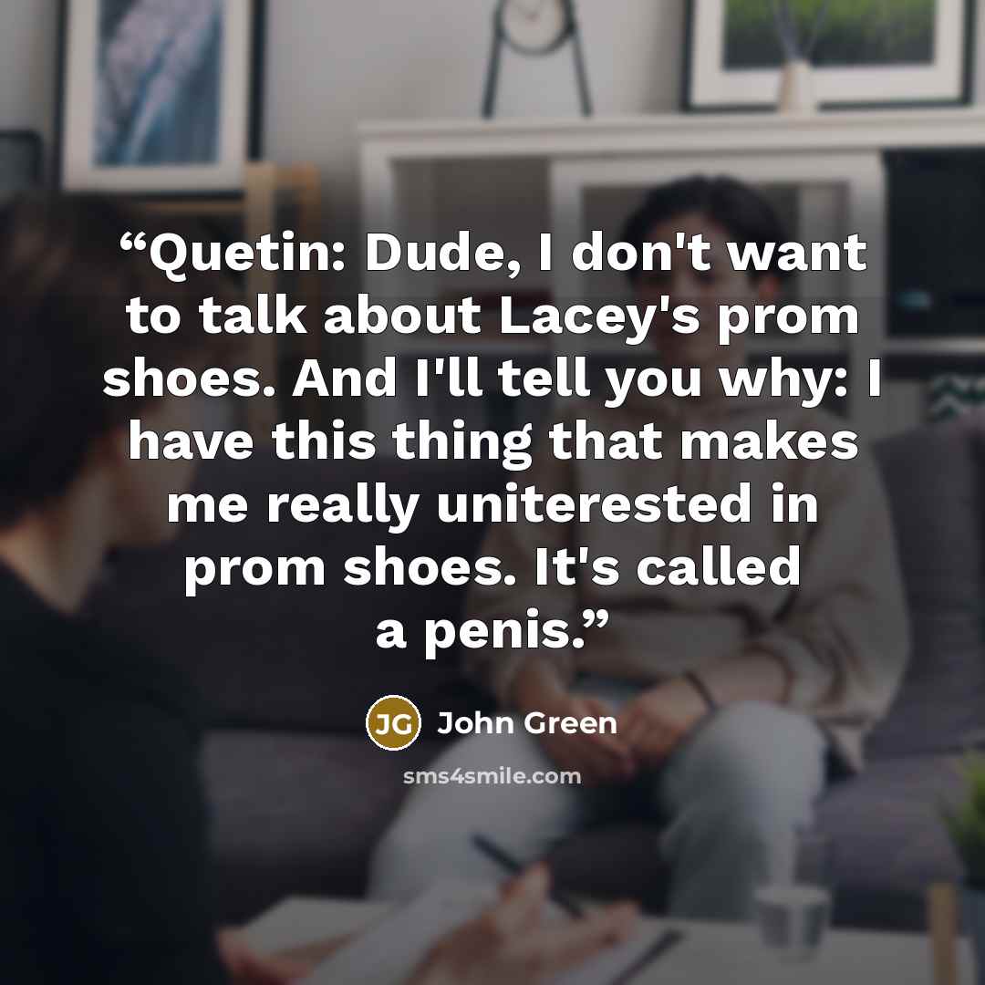 “Quetin: Dude, I don't want to talk about Lacey's prom shoes. And I'll tell you why: I have this thing that makes me really uniterested in prom shoes. It's called a penis.” quote by John Green