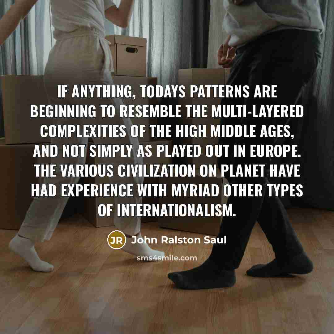 “If anything, todays patterns are beginning to resemble the multi-layered complexities of the high middle ages, and not simply as played out in Europe. The various civilization on planet have had experience with myriad other types of internationalism.” quote by John Ralston Saul