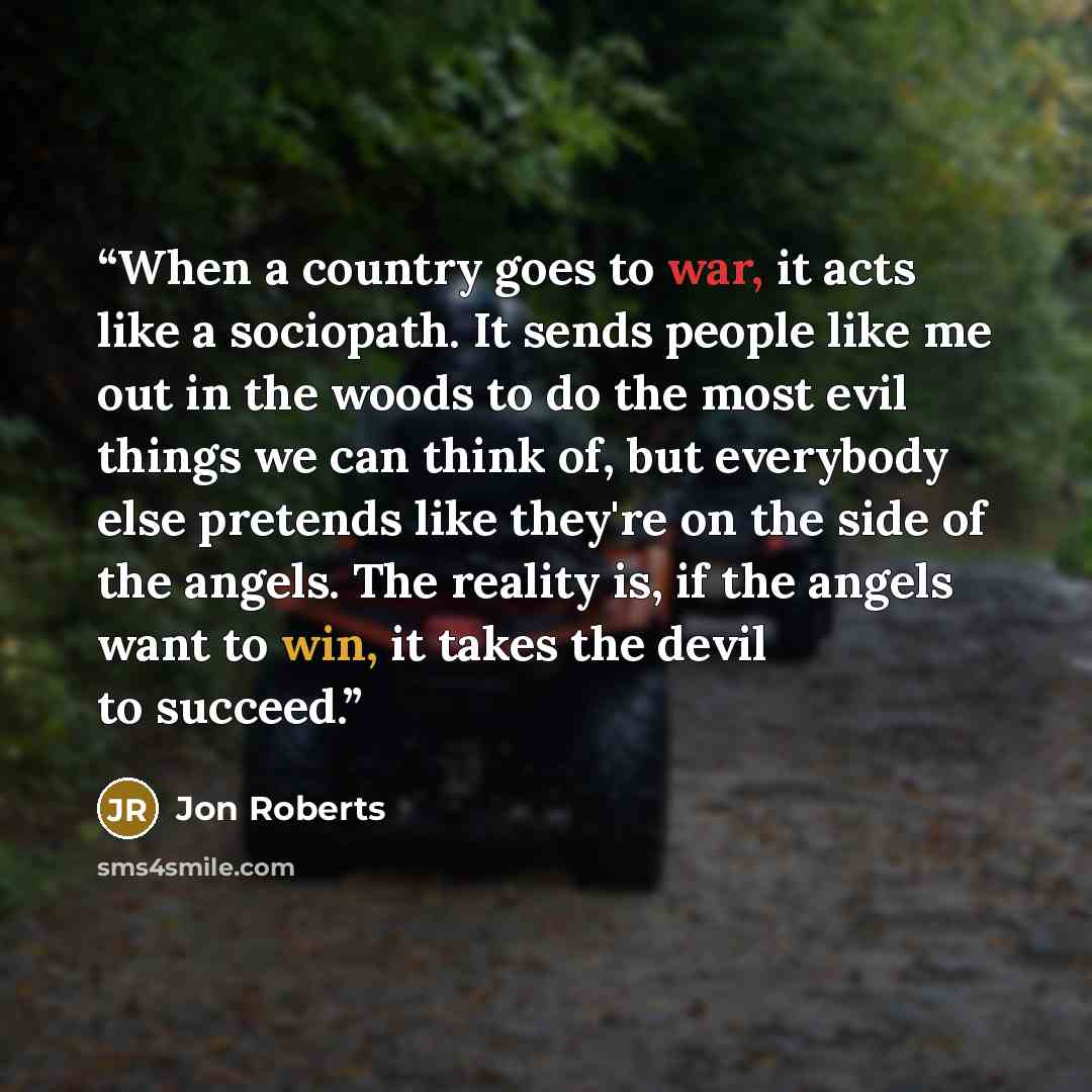 “When a country goes to war, it acts like a sociopath. It sends people like me out in the woods to do the most evil things we can think of, but everybody else pretends like they're on the side of the angels. The reality is, if the angels want to win, it takes the devil to succeed.” quote by Jon Roberts