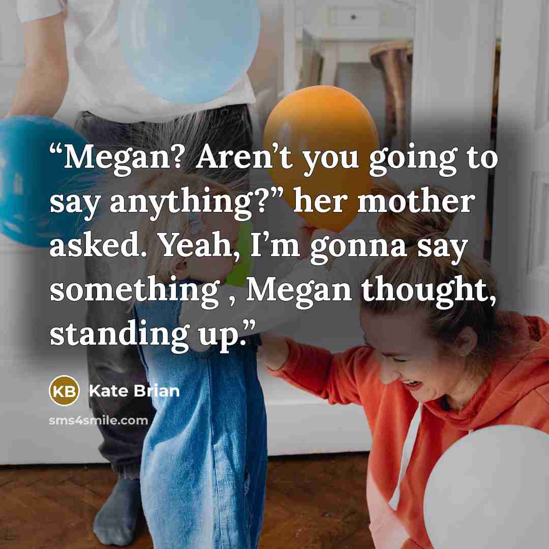 “Megan? Aren’t you going to say anything?” her mother asked. Yeah, I’m gonna say something , Megan thought, standing up.” quote by Kate Brian
