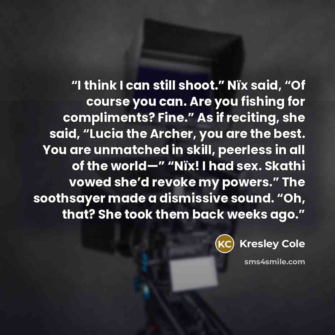 “I think I can still shoot.” Nïx said, “Of course you can. Are you fishing for compliments? Fine.” As if reciting, she said, “Lucia the Archer, you are the best. You are unmatched in skill, peerless in all of the world—” “Nïx! I had sex. Skathi vowed she’d revoke my powers.” The soothsayer made a…” quote by Kresley Cole