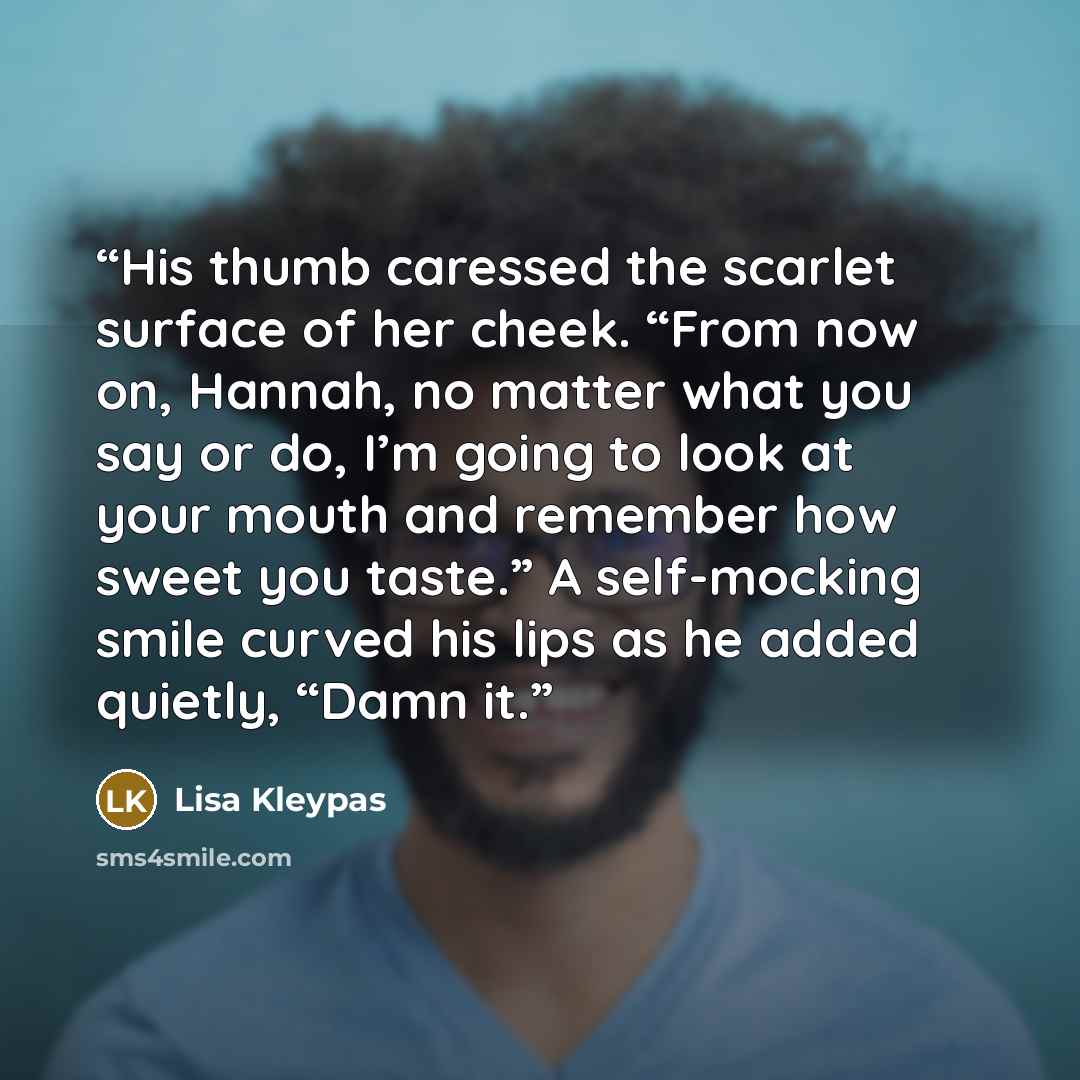 “His thumb caressed the scarlet surface of her cheek. “From now on, Hannah, no matter what you say or do, I’m going to look at your mouth and remember how sweet you taste.” A self-mocking smile curved his lips as he added quietly, “Damn it.” quote by Lisa Kleypas