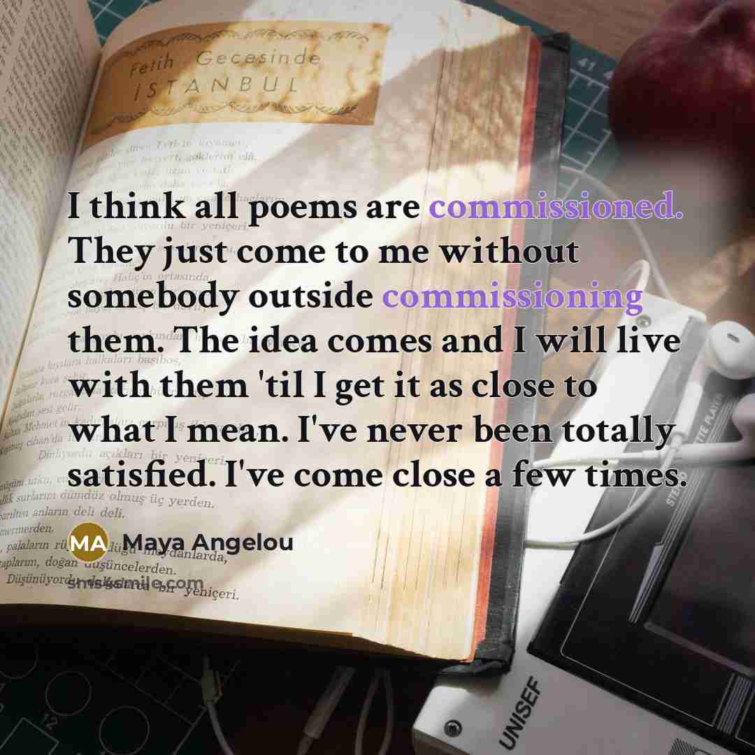 “I think all poems are commissioned. They just come to me without somebody outside commissioning them. The idea comes and I will live with them 'til I get it as close to what I mean. I've never been totally satisfied. I've come close a few times.” quote by Maya Angelou