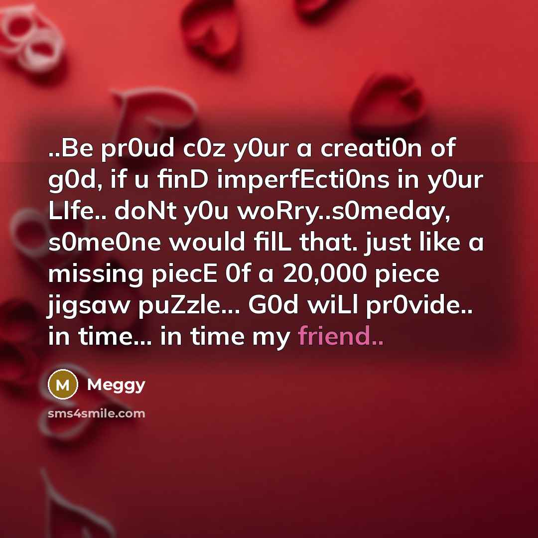 “..Be pr0ud c0z y0ur a creati0n of g0d, if u finD imperfEcti0ns in y0ur LIfe.. doNt y0u woRry..s0meday, s0me0ne would filL that. just like a missing piecE 0f a 20,000 piece jigsaw puZzle... G0d wiLl pr0vide.. in time… in time my friend..” quote by Meggy