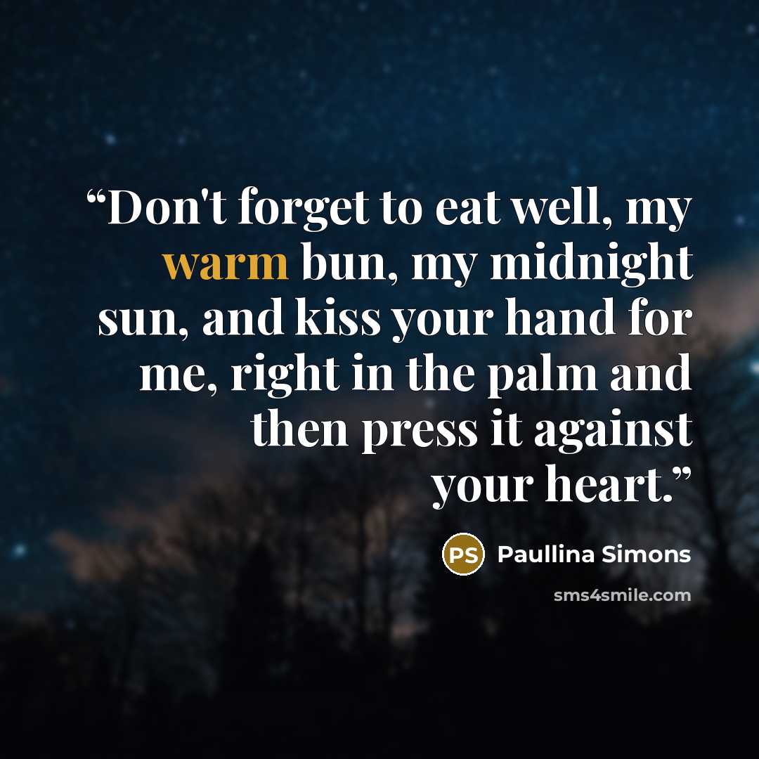 “Don't forget to eat well, my warm bun, my midnight sun, and kiss your hand for me, right in the palm and then press it against your heart.” quote by Paullina Simons