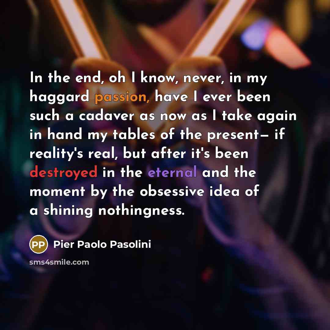 “In the end, oh I know, never, in my haggard passion, have I ever been such a cadaver as now as I take again in hand my tables of the present— if reality's real, but after it's been destroyed in the eternal and the moment by the obsessive idea of a shining nothingness.” quote by Pier Paolo Pasolini