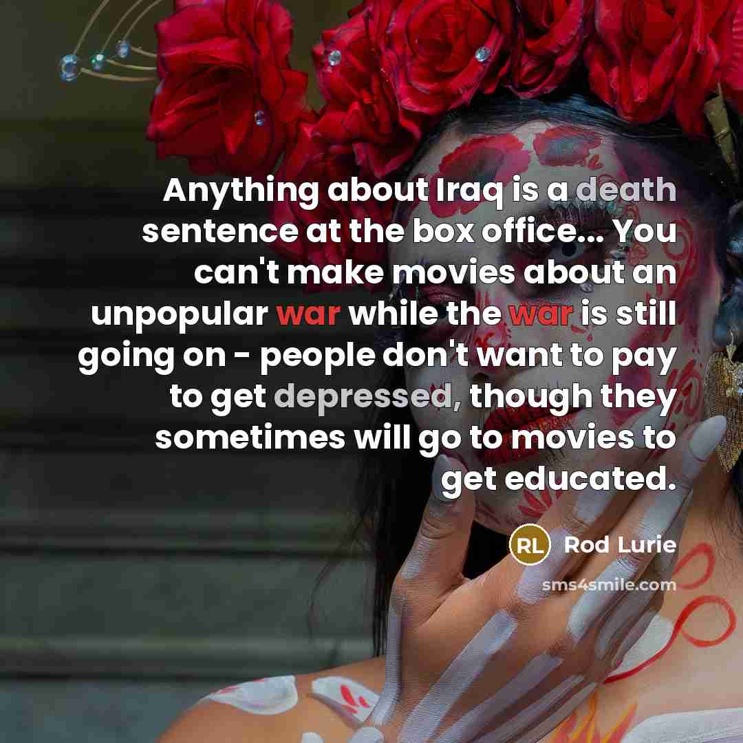 “Anything about Iraq is a death sentence at the box office... You can't make movies about an unpopular war while the war is still going on - people don't want to pay to get depressed, though they sometimes will go to movies to get educated.” quote by Rod Lurie