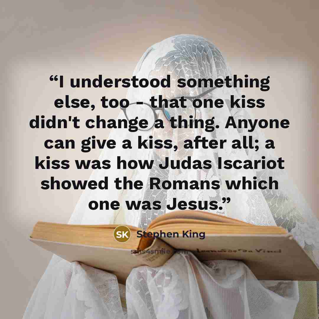 “I understood something else, too - that one kiss didn't change a thing. Anyone can give a kiss, after all; a kiss was how Judas Iscariot showed the Romans which one was Jesus.” quote by Stephen King