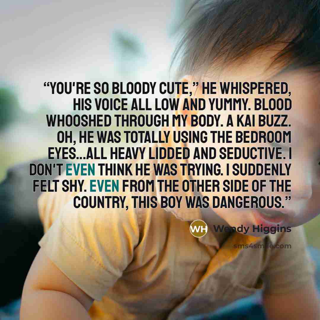 “You're so bloody cute,” he whispered, his voice all low and yummy. Blood whooshed through my body. A Kai buzz. Oh, he was totally using the bedroom eyes...all heavy lidded and seductive. I don't even think he was trying. I suddenly felt shy. Even from the other side of the country, this boy was…” quote by Wendy Higgins