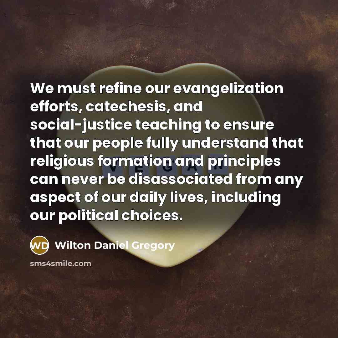 “We must refine our evangelization efforts, catechesis, and social-justice teaching to ensure that our people fully understand that religious formation and principles can never be disassociated from any aspect of our daily lives, including our political choices.” quote by Wilton Daniel Gregory