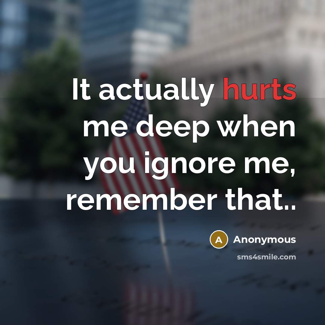 “It actually hurts me deep when you ignore me, remember that..” quote by Anonymous