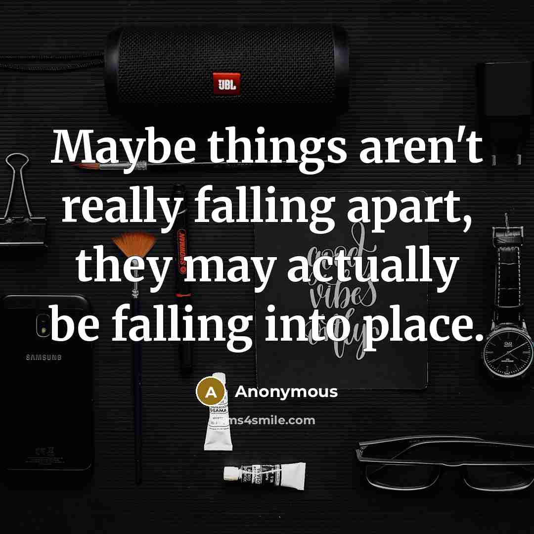 “Maybe things aren't really falling apart, they may actually be falling into place.” quote by Anonymous