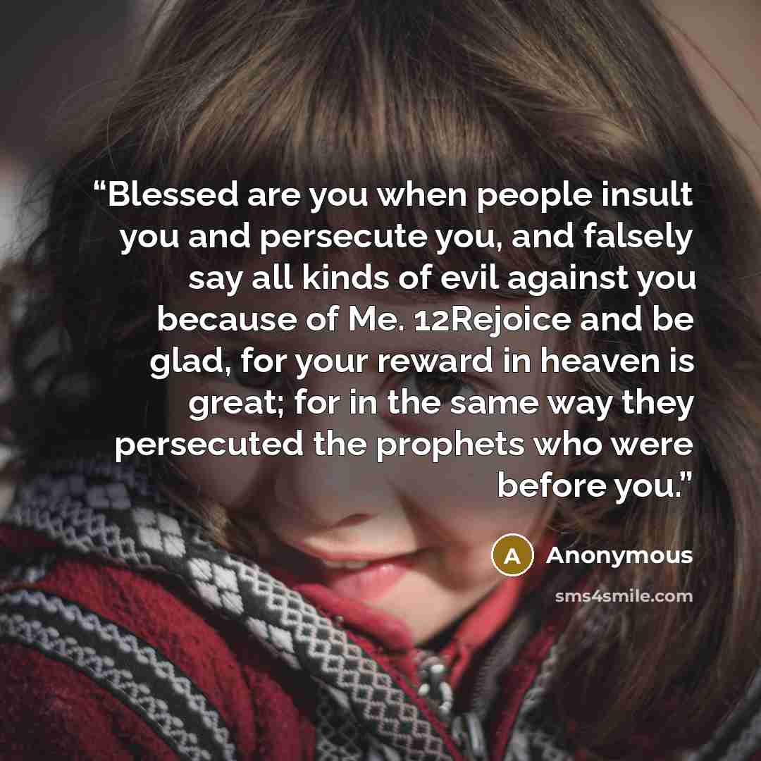 “Blessed are you when people insult you and persecute you, and falsely say all kinds of evil against you because of Me. 12Rejoice and be glad, for your reward in heaven is great; for in the same way they persecuted the prophets who were before you.” quote by Anonymous