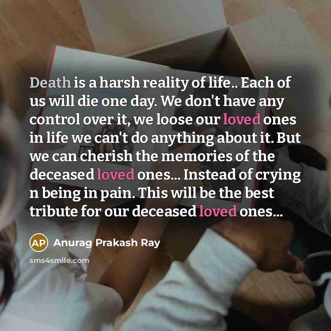 “Death is a harsh reality of life.. Each of us will die one day. We don't have any control over it, we loose our loved ones in life we can't do anything about it. But we can cherish the memories of the deceased loved ones... Instead of crying n being in pain. This will be the best tribute for our…” quote by Anurag Prakash Ray