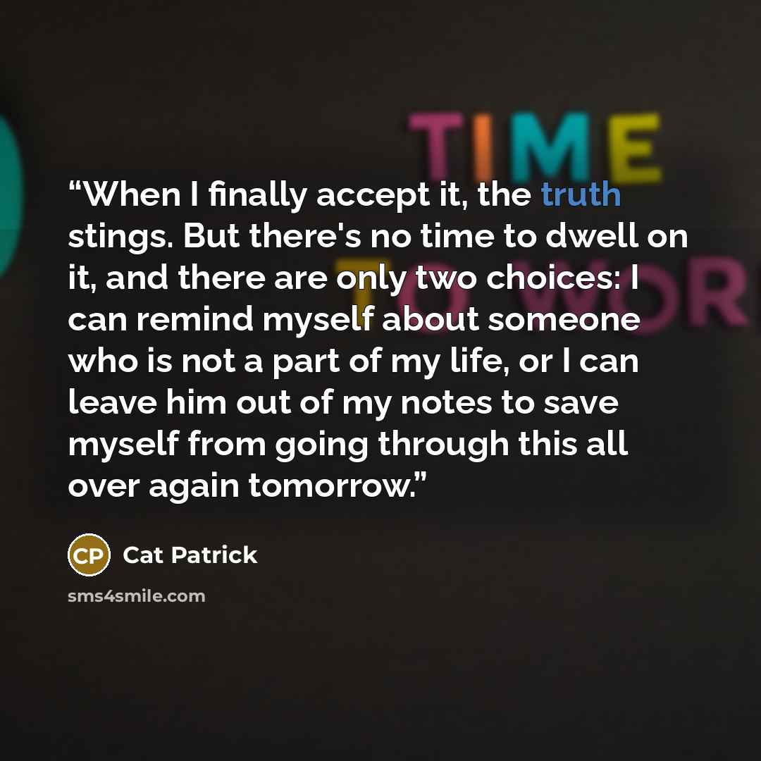 “When I finally accept it, the truth stings. But there's no time to dwell on it, and there are only two choices: I can remind myself about someone who is not a part of my life, or I can leave him out of my notes to save myself from going through this all over again tomorrow.” quote by Cat Patrick