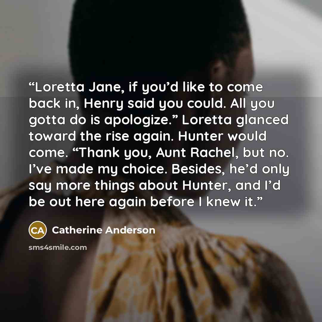 “Loretta Jane, if you’d like to come back in, Henry said you could. All you gotta do is apologize.” Loretta glanced toward the rise again. Hunter would come. “Thank you, Aunt Rachel, but no. I’ve made my choice. Besides, he’d only say more things about Hunter, and I’d be out here again before I…” quote by Catherine Anderson