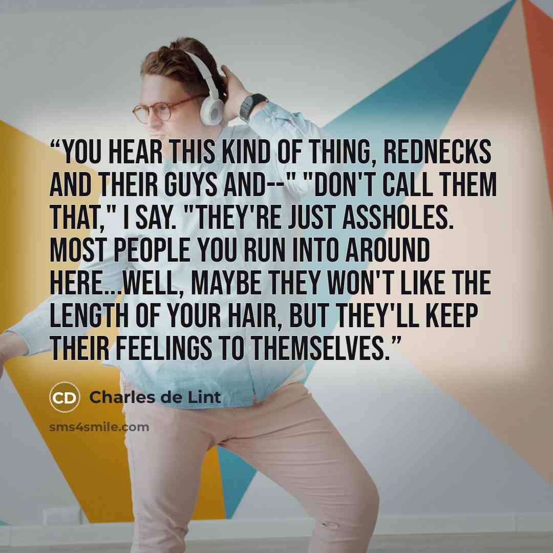 “You hear this kind of thing, rednecks and their guys and--" "Don't call them that," I say. "They're just assholes. Most people you run into around here...well, maybe they won't like the length of your hair, but they'll keep their feelings to themselves.” quote by Charles de Lint