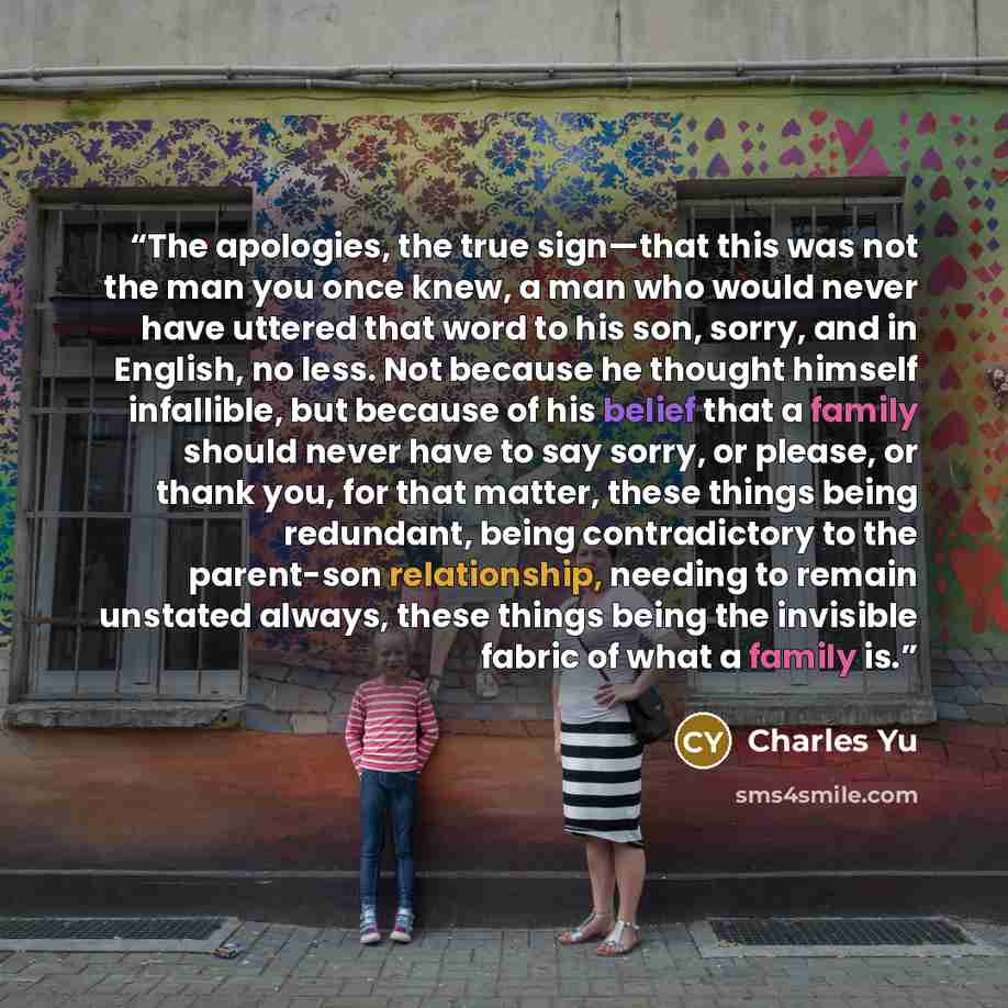 “The apologies, the true sign—that this was not the man you once knew, a man who would never have uttered that word to his son, sorry, and in English, no less. Not because he thought himself infallible, but because of his belief that a family should never have to say sorry, or please, or thank you…” quote by Charles Yu