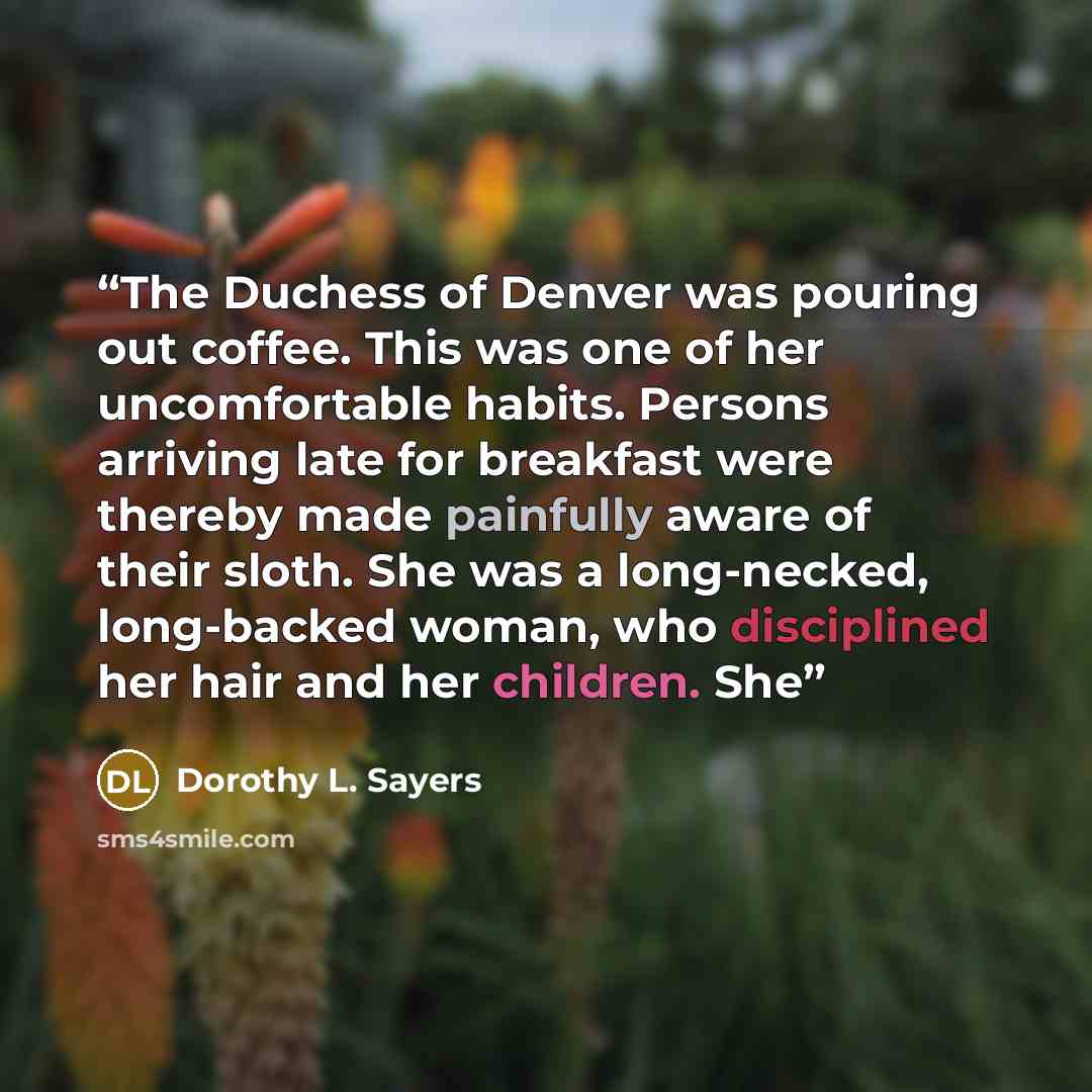 “The Duchess of Denver was pouring out coffee. This was one of her uncomfortable habits. Persons arriving late for breakfast were thereby made painfully aware of their sloth. She was a long-necked, long-backed woman, who disciplined her hair and her children. She” quote by Dorothy L. Sayers