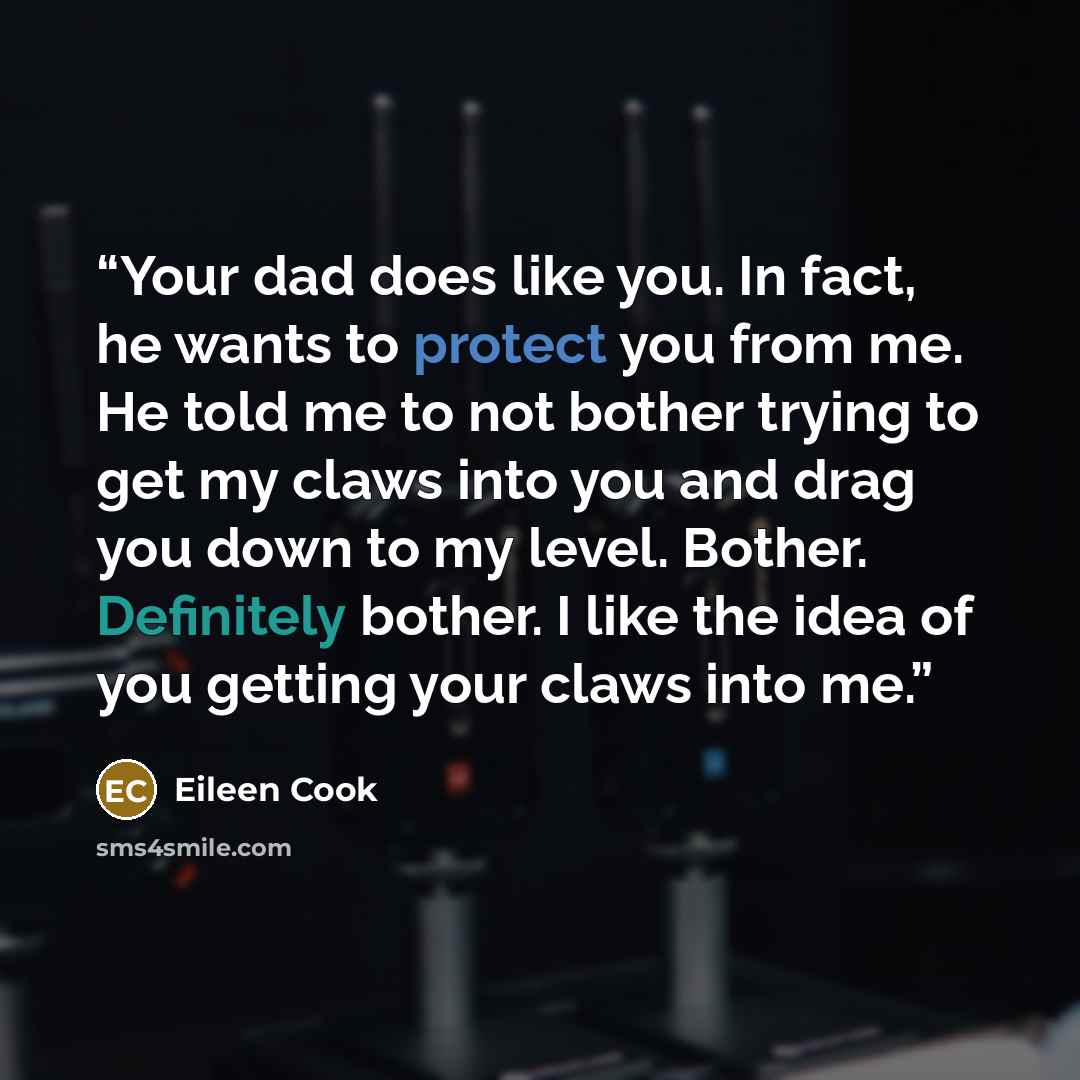“Your dad does like you. In fact, he wants to protect you from me. He told me to not bother trying to get my claws into you and drag you down to my level. Bother. Definitely bother. I like the idea of you getting your claws into me.” quote by Eileen Cook