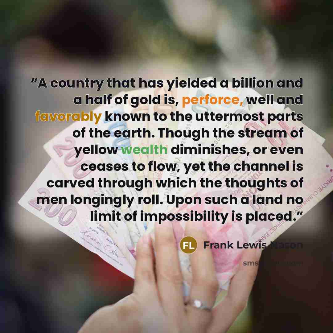 “A country that has yielded a billion and a half of gold is, perforce, well and favorably known to the uttermost parts of the earth. Though the stream of yellow wealth diminishes, or even ceases to flow, yet the channel is carved through which the thoughts of men longingly roll. Upon such a land no…” quote by Frank Lewis Nason