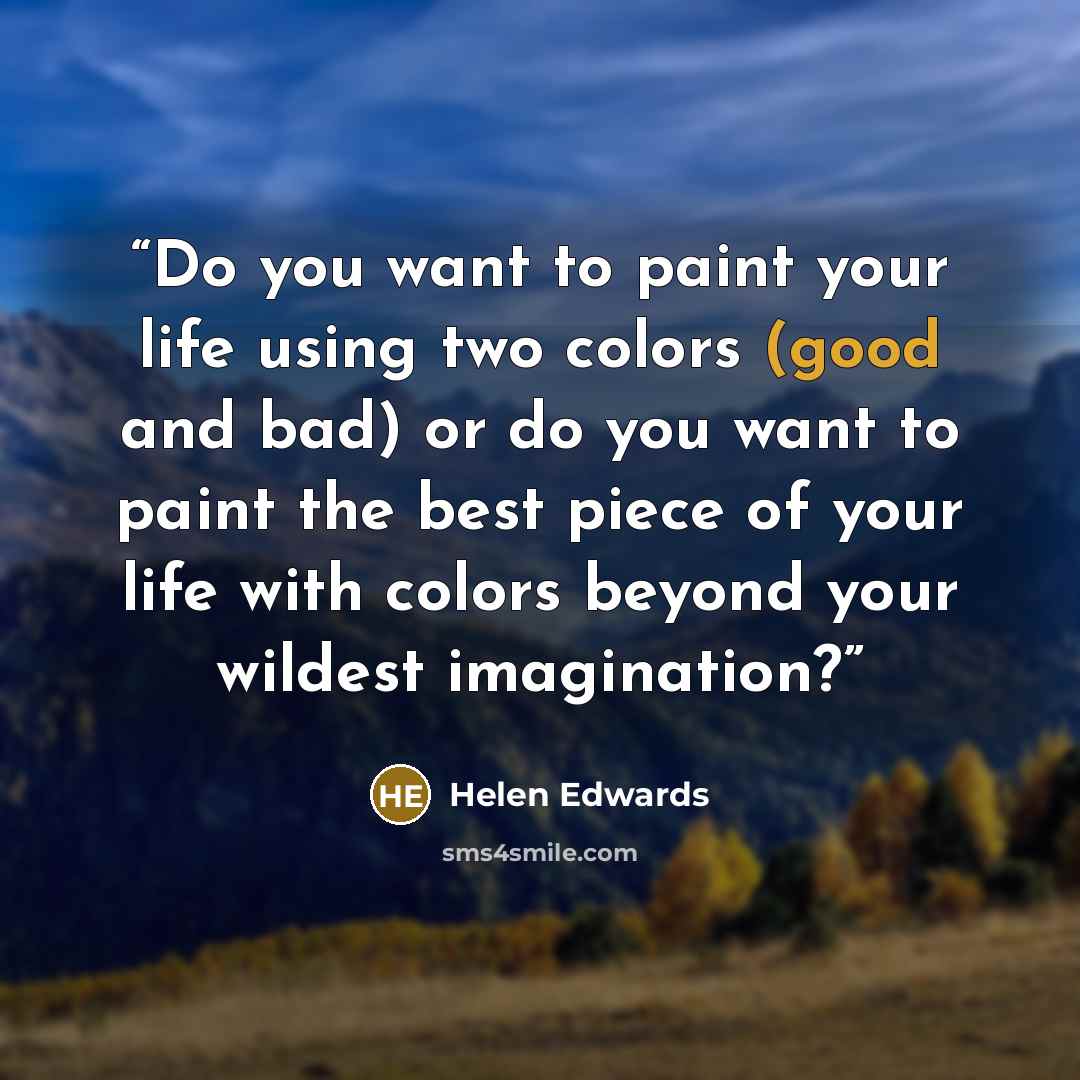 “Do you want to paint your life using two colors (good and bad) or do you want to paint the best piece of your life with colors beyond your wildest imagination?” quote by Helen Edwards