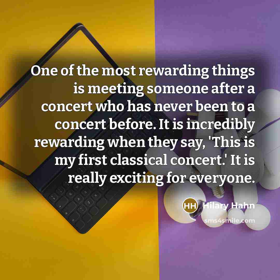 “One of the most rewarding things is meeting someone after a concert who has never been to a concert before. It is incredibly rewarding when they say, 'This is my first classical concert.' It is really exciting for everyone.” quote by Hilary Hahn