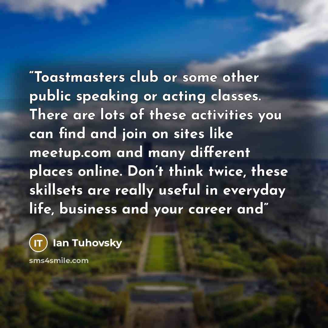 “Toastmasters club or some other public speaking or acting classes. There are lots of these activities you can find and join on sites like meetup.com and many different places online. Don’t think twice, these skillsets are really useful in everyday life, business and your career and” quote by Ian Tuhovsky