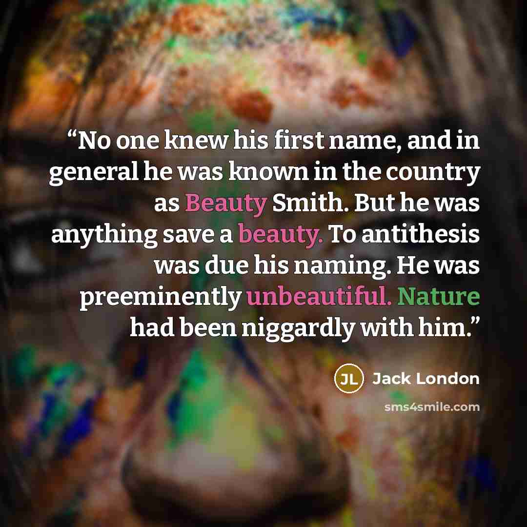 “No one knew his first name, and in general he was known in the country as Beauty Smith. But he was anything save a beauty. To antithesis was due his naming. He was preeminently unbeautiful. Nature had been niggardly with him.” quote by Jack London