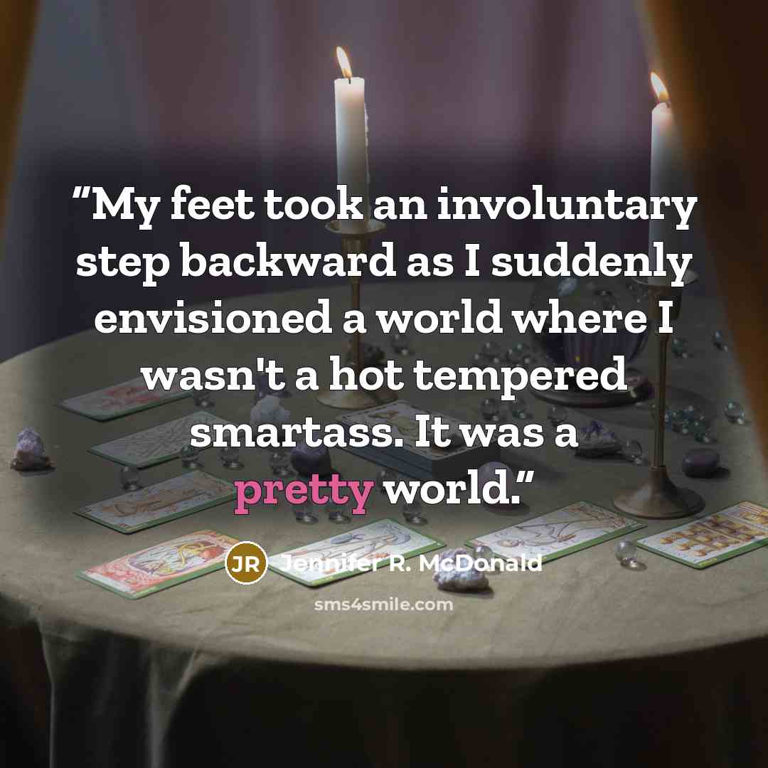 “My feet took an involuntary step backward as I suddenly envisioned a world where I wasn't a hot tempered smartass. It was a pretty world.” quote by Jennifer R. McDonald
