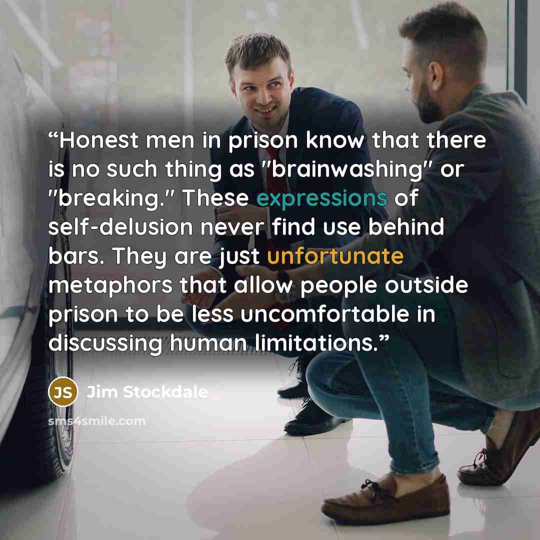 “Honest men in prison know that there is no such thing as "brainwashing" or "breaking." These expressions of self-delusion never find use behind bars. They are just unfortunate metaphors that allow people outside prison to be less uncomfortable in discussing human limitations.” quote by Jim Stockdale