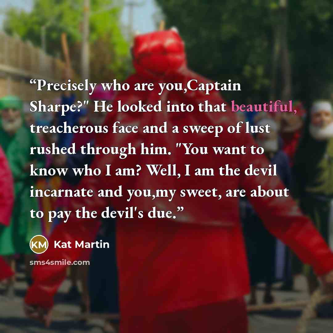 “Precisely who are you,Captain Sharpe?" He looked into that beautiful, treacherous face and a sweep of lust rushed through him. "You want to know who I am? Well, I am the devil incarnate and you,my sweet, are about to pay the devil's due.” quote by Kat Martin