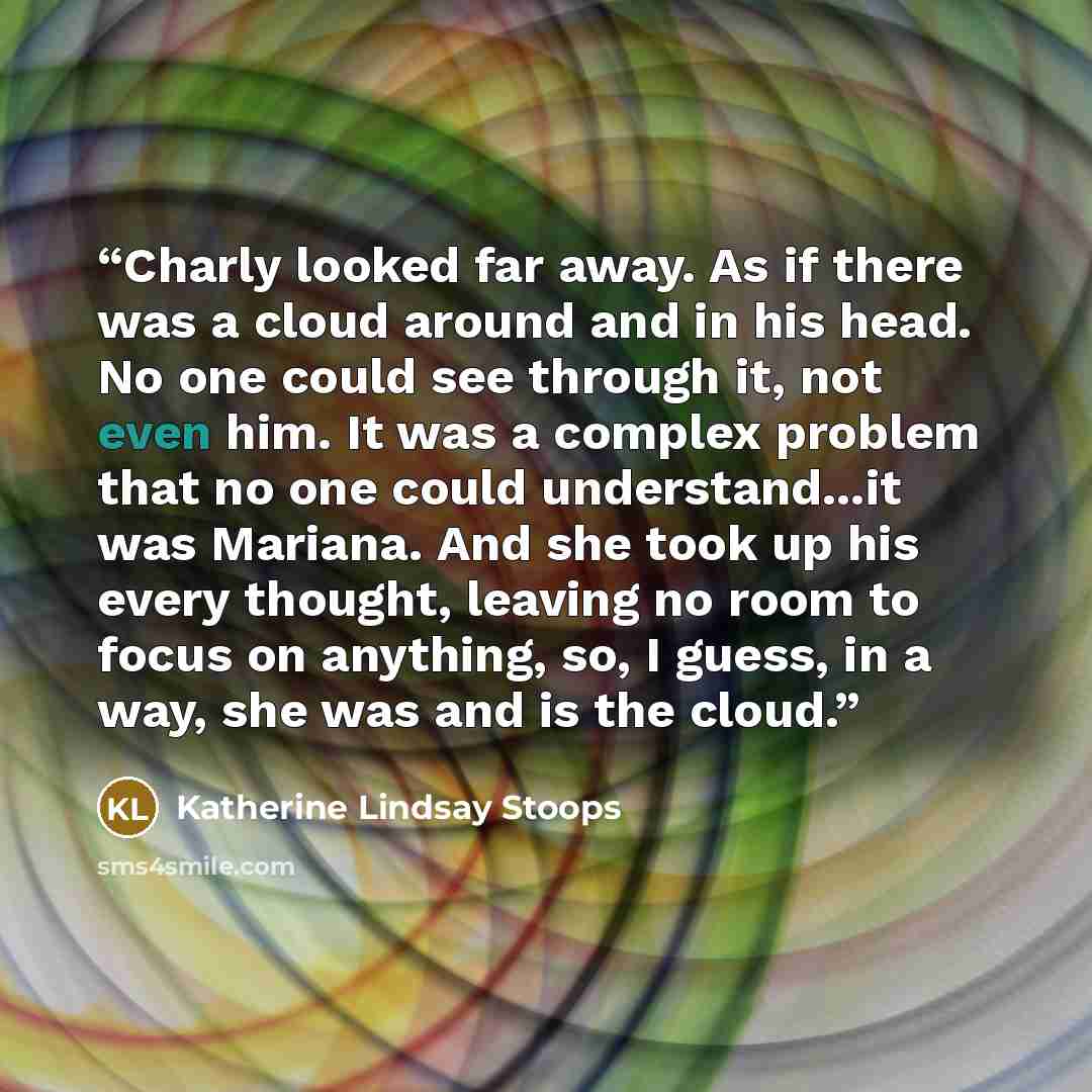 “Charly looked far away. As if there was a cloud around and in his head. No one could see through it, not even him. It was a complex problem that no one could understand...it was Mariana. And she took up his every thought, leaving no room to focus on anything, so, I guess, in a way, she was and is…” quote by Katherine Lindsay Stoops