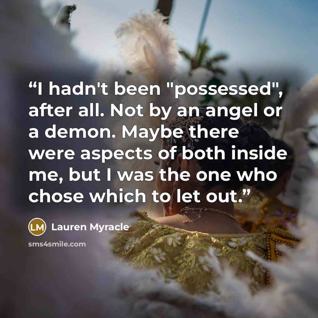 “I hadn't been "possessed", after all. Not by an angel or a demon. Maybe there were aspects of both inside me, but I was the one who chose which to let out.” quote by Lauren Myracle