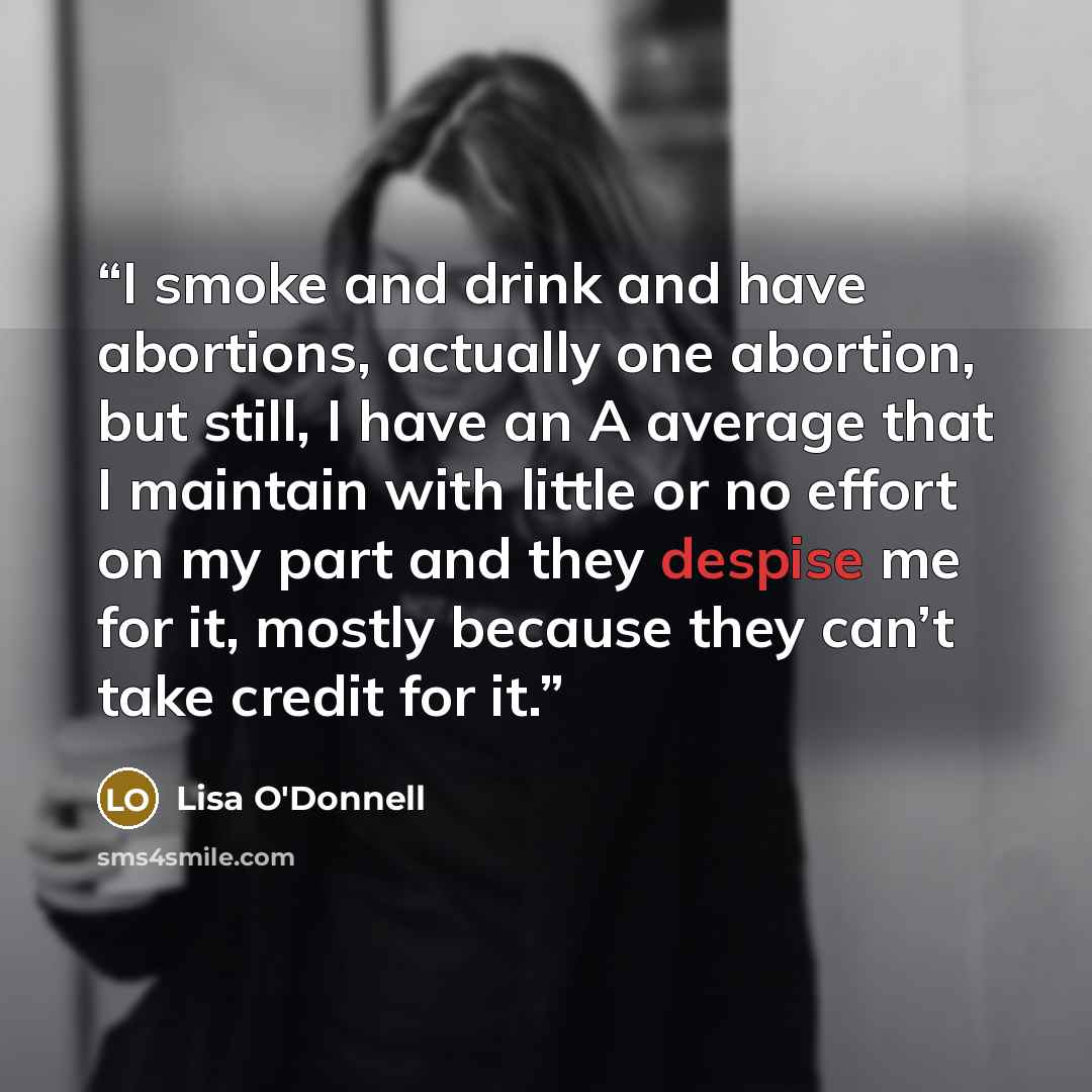 “I smoke and drink and have abortions, actually one abortion, but still, I have an A average that I maintain with little or no effort on my part and they despise me for it, mostly because they can’t take credit for it.” quote by Lisa O'Donnell