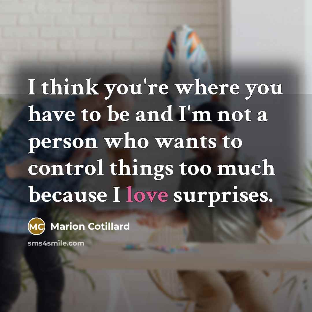 “I think you're where you have to be and I'm not a person who wants to control things too much because I love surprises.” quote by Marion Cotillard