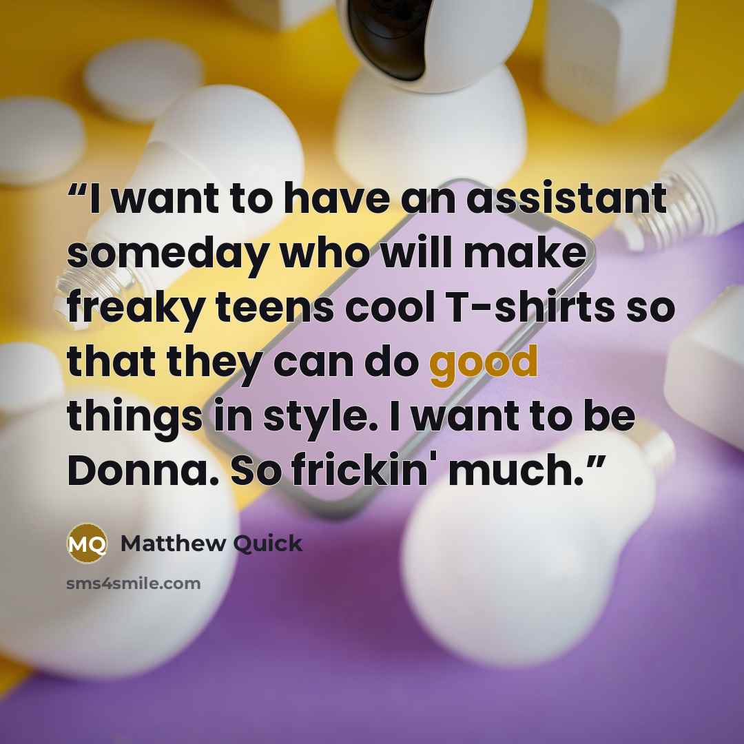“I want to have an assistant someday who will make freaky teens cool T-shirts so that they can do good things in style. I want to be Donna. So frickin' much.” quote by Matthew Quick