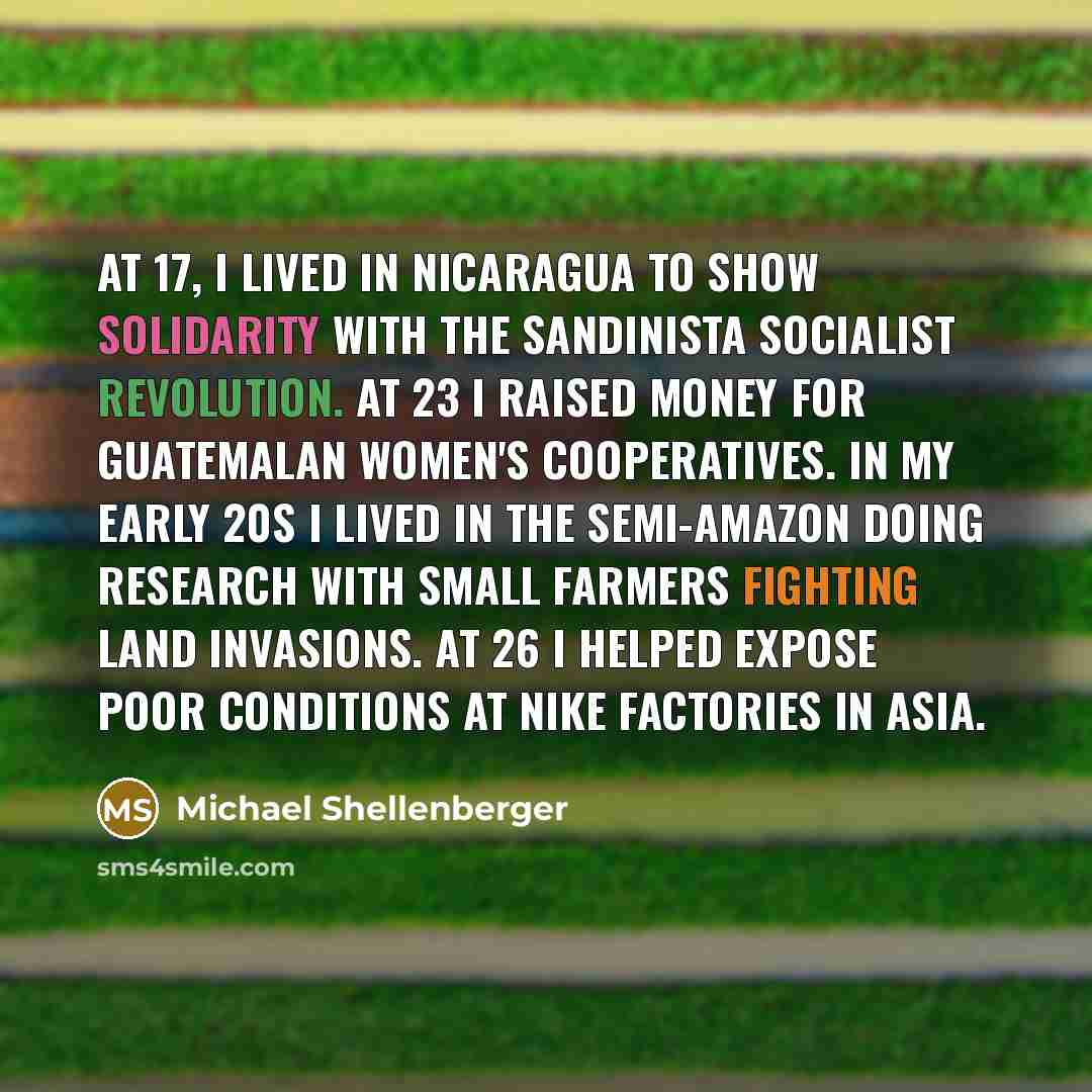 “At 17, I lived in Nicaragua to show solidarity with the Sandinista socialist revolution. At 23 I raised money for Guatemalan women's cooperatives. In my early 20s I lived in the semi-Amazon doing research with small farmers fighting land invasions. At 26 I helped expose poor conditions at Nike…” quote by Michael Shellenberger