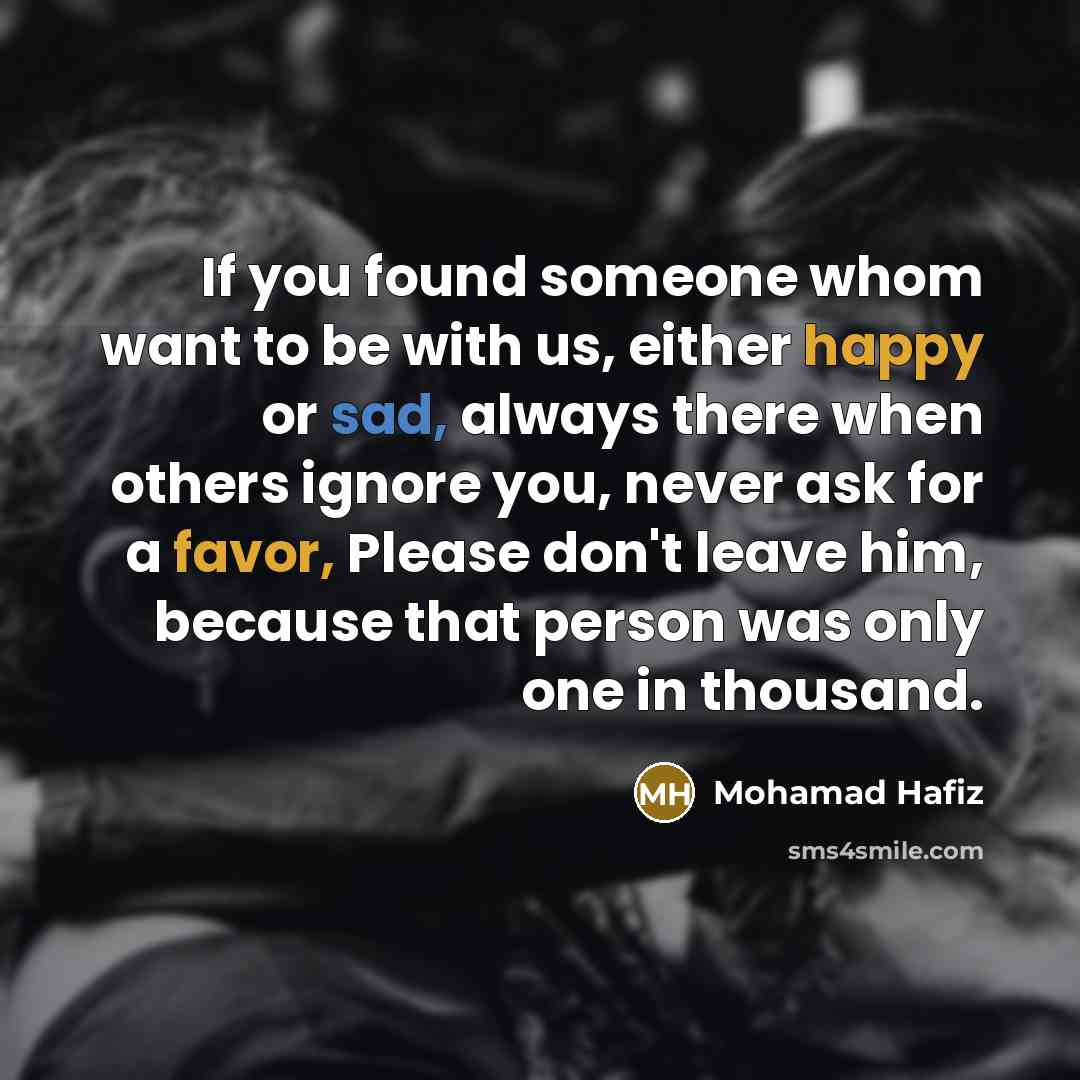 “If you found someone whom want to be with us, either happy or sad, always there when others ignore you, never ask for a favor, Please don't leave him, because that person was only one in thousand.” quote by Mohamad Hafiz