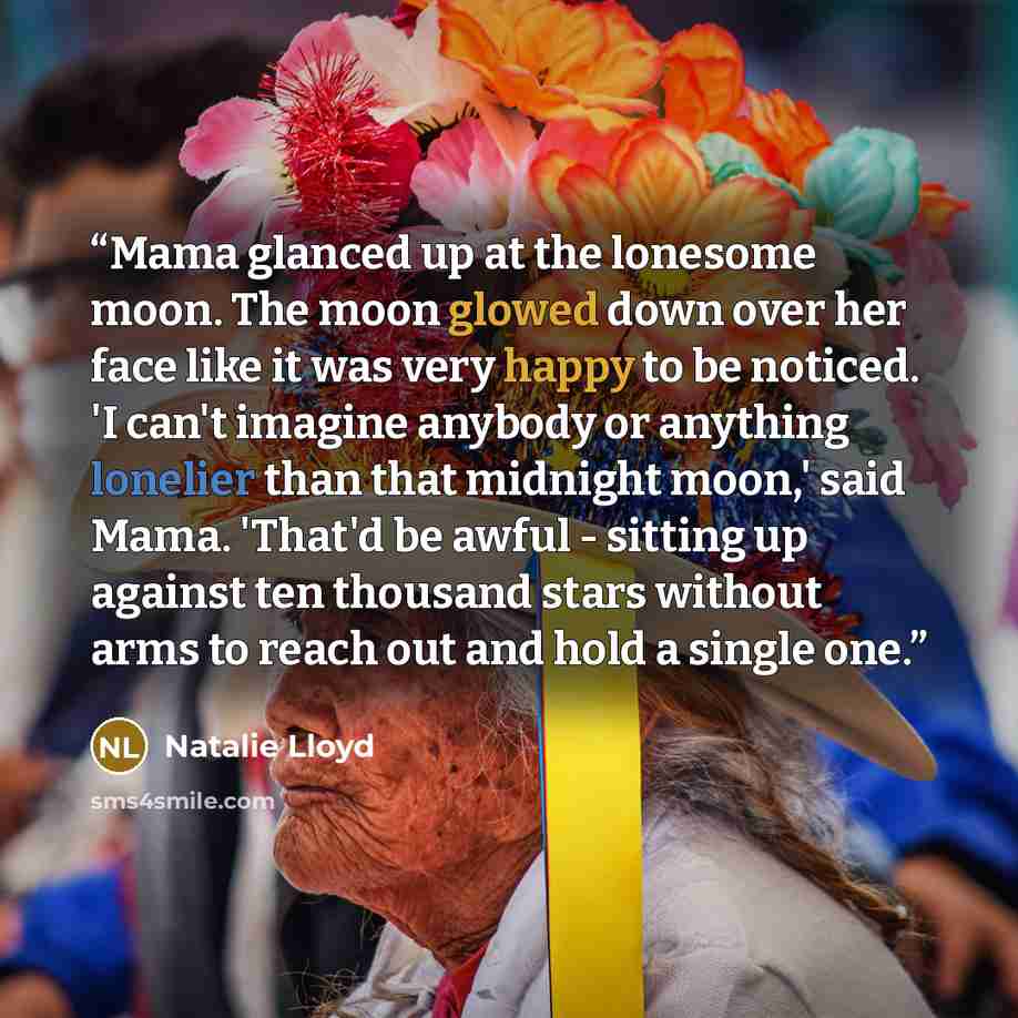“Mama glanced up at the lonesome moon. The moon glowed down over her face like it was very happy to be noticed. 'I can't imagine anybody or anything lonelier than that midnight moon,' said Mama. 'That'd be awful - sitting up against ten thousand stars without arms to reach out and hold a single one.” quote by Natalie Lloyd