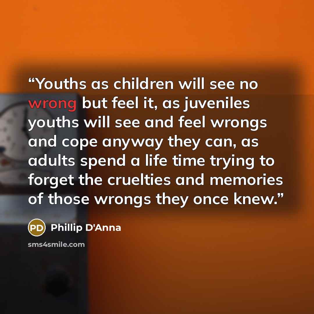 “Youths as children will see no wrong but feel it, as juveniles youths will see and feel wrongs and cope anyway they can, as adults spend a life time trying to forget the cruelties and memories of those wrongs they once knew.” quote by Phillip D'Anna