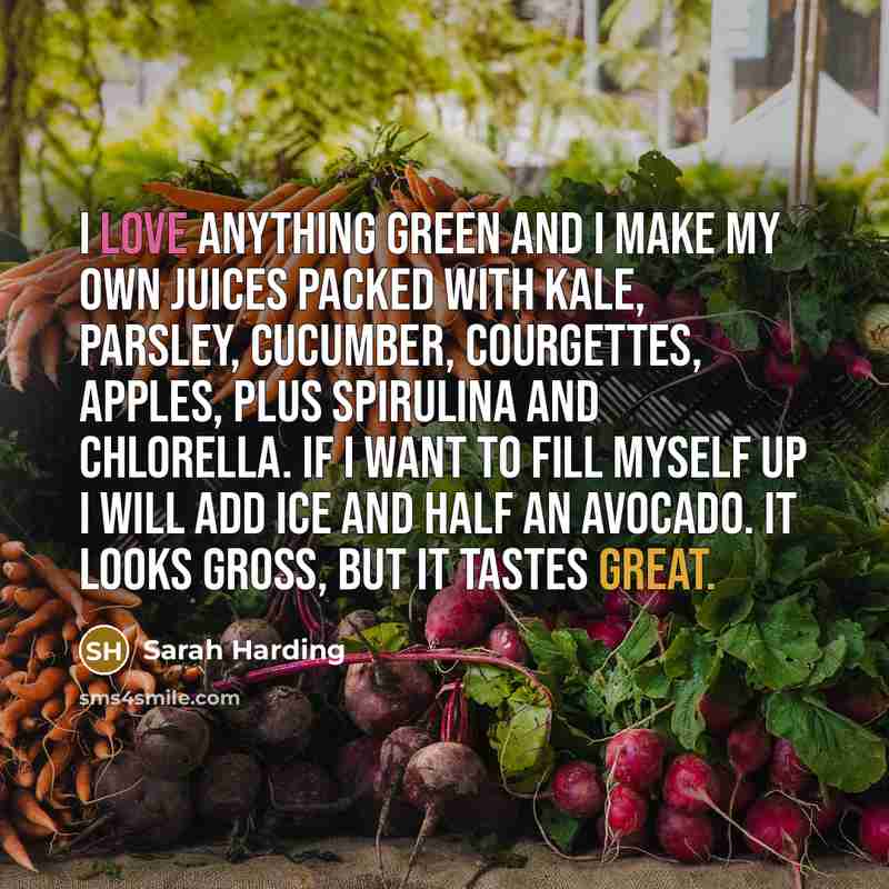 “I love anything green and I make my own juices packed with kale, parsley, cucumber, courgettes, apples, plus spirulina and chlorella. If I want to fill myself up I will add ice and half an avocado. It looks gross, but it tastes great.” quote by Sarah Harding