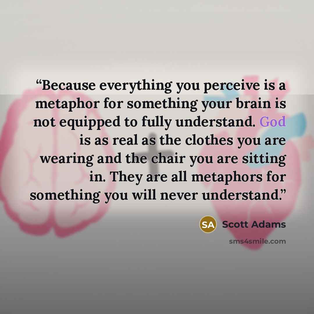 “Because everything you perceive is a metaphor for something your brain is not equipped to fully understand. God is as real as the clothes you are wearing and the chair you are sitting in. They are all metaphors for something you will never understand.” quote by Scott Adams