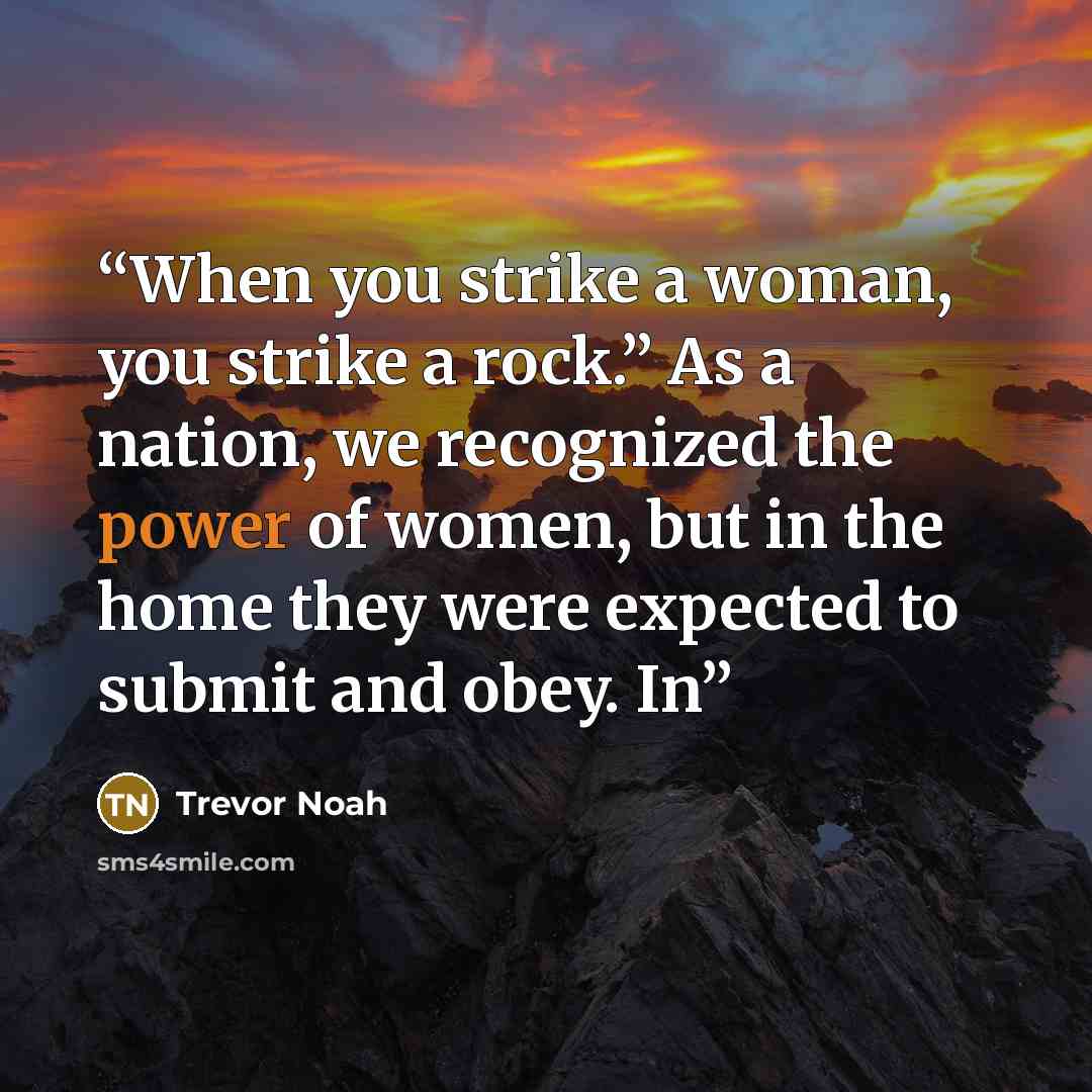 “When you strike a woman, you strike a rock.” As a nation, we recognized the power of women, but in the home they were expected to submit and obey. In” quote by Trevor Noah